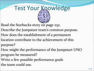 Test Your Knowledge Read the Starbucks story on page 252. Describe the Jumpstart team’s common purpose. How does the establishment of a permanent location contribute to the achievement of this purpose? How might the performance of the Jumpstart UNO program be measured? Write a few possible performance goals the team could use. 