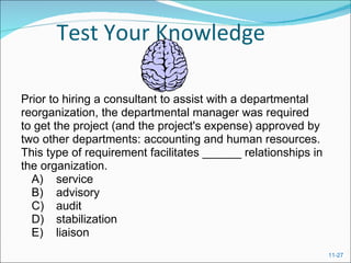 Test Your Knowledge Prior to hiring a consultant to assist with a departmental reorganization, the departmental manager was required to get the project (and the project's expense) approved by two other departments: accounting and human resources.  This type of requirement facilitates ______ relationships in the organization.  A) service  B) advisory  C) audit  D) stabilization  E) liaison 