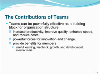 The Contributions of Teams Teams can be powerfully effective as a building block for organization structure. increase productivity, improve quality, enhance speed, and reduce costs. powerful forces for innovation and change. provide benefits for members useful learning, feedback, growth, and development mechanisms. 