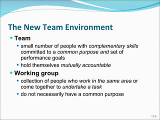 The New Team Environment Team   small number of people with  complementary skills  committed to a  common purpose and  set of performance goals hold themselves  mutually accountable Working group   collection of people who  work in the same area  or come together to  undertake a task  do not necessarily have a common purpose 