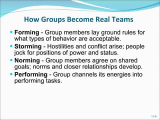 How Groups Become Real Teams Forming  - Group members lay ground rules for what types of behavior are acceptable. Storming  - Hostilities and conflict arise; people jock for positions of power and status. Norming  - Group members agree on shared goals; norms and closer relationships develop. Performing  - Group channels its energies into performing tasks. 