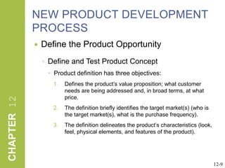 NEW PRODUCT DEVELOPMENT PROCESS Define the Product OpportunityDefine and Test Product ConceptProduct definition has three objectives:Defines the product’s value proposition; what customer needs are being addressed and, in broad terms, at what price.  The definition briefly identifies the target market(s) (who is the target market(s), what is the purchase frequency).  The definition delineates the product’s characteristics (look, feel, physical elements, and features of the product).12-9