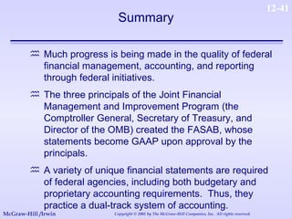 Much progress is being made in the quality of federal financial management, accounting, and reporting through federal initiatives. The three principals of the Joint Financial Management and Improvement Program (the Comptroller General, Secretary of Treasury, and Director of the OMB) created the FASAB, whose statements become GAAP upon approval by the principals. A variety of unique financial statements are required of federal agencies, including both budgetary and proprietary accounting requirements.  Thus, they practice a dual-track system of accounting. Summary 
