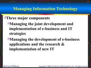 10



          Managing Information Technology
Three   major components
   Managing the joint development and

    implementation of e-business and IT
    strategies
   Managing the development of e-business

    applications and the research &
    implementation of new IT



McGraw-Hill/Irwin     Copyright © 2004, The McGraw-Hill Companies, Inc. All rights reserved.
 