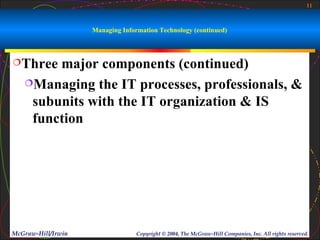 11



                    Managing Information Technology (continued)



Three  major components (continued)
   Managing the IT processes, professionals, &

    subunits with the IT organization & IS
    function




McGraw-Hill/Irwin                 Copyright © 2004, The McGraw-Hill Companies, Inc. All rights reserved.
 