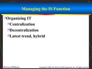 12



                    Managing the IS Function
Organizing   IT
   Centralization

   Decentralization

   Latest trend, hybrid




McGraw-Hill/Irwin           Copyright © 2004, The McGraw-Hill Companies, Inc. All rights reserved.
 