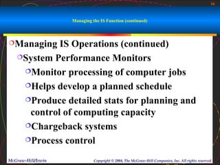 16



                    Managing the IS Function (continued)



Managing   IS Operations (continued)
   System Performance Monitors

    Monitor processing of computer jobs

    Helps develop a planned schedule

    Produce detailed stats for planning and

     control of computing capacity
    Chargeback systems

    Process control


McGraw-Hill/Irwin             Copyright © 2004, The McGraw-Hill Companies, Inc. All rights reserved.
 