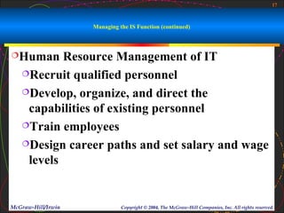 17



                    Managing the IS Function (continued)



Human     Resource Management of IT
   Recruit qualified personnel

   Develop, organize, and direct the

    capabilities of existing personnel
   Train employees

   Design career paths and set salary and wage

    levels


McGraw-Hill/Irwin             Copyright © 2004, The McGraw-Hill Companies, Inc. All rights reserved.
 