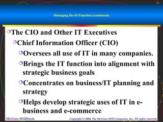 18



                    Managing the IS Function (continued)



The  CIO and Other IT Executives
   Chief Information Officer (CIO)

    Oversees all use of IT in many companies.

    Brings the IT function into alignment with

     strategic business goals
    Concentrates on business/IT planning and

     strategy
    Helps develop strategic uses of IT in e-

     business and e-commerce
McGraw-Hill/Irwin             Copyright © 2004, The McGraw-Hill Companies, Inc. All rights reserved.
 
