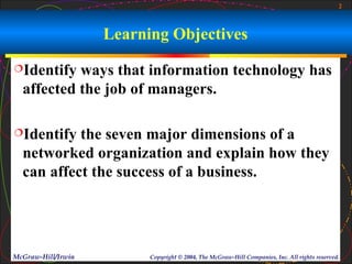 2



                    Learning Objectives
Identify  ways that information technology has
  affected the job of managers.

Identify  the seven major dimensions of a
  networked organization and explain how they
  can affect the success of a business.




McGraw-Hill/Irwin         Copyright © 2004, The McGraw-Hill Companies, Inc. All rights reserved.
 