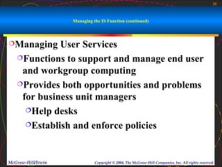 20



                    Managing the IS Function (continued)



Managing    User Services
   Functions to support and manage end user

    and workgroup computing
   Provides both opportunities and problems

    for business unit managers
     Help desks

     Establish and enforce policies




McGraw-Hill/Irwin             Copyright © 2004, The McGraw-Hill Companies, Inc. All rights reserved.
 
