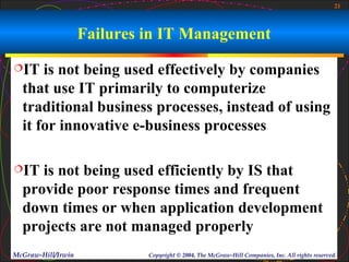 21



                    Failures in IT Management
IT   is not being used effectively by companies
  that use IT primarily to computerize
  traditional business processes, instead of using
  it for innovative e-business processes

IT  is not being used efficiently by IS that
  provide poor response times and frequent
  down times or when application development
  projects are not managed properly
McGraw-Hill/Irwin            Copyright © 2004, The McGraw-Hill Companies, Inc. All rights reserved.
 