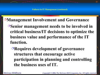22



                    Failures in IT Management (continued)



Management      Involvement and Governance
   Senior management needs to be involved in

    critical business/IT decisions to optimize the
    business value and performance of the IT
    function.
     Requires development of governance

      structures that encourage active
      participation in planning and controlling
      the business uses of IT.
McGraw-Hill/Irwin             Copyright © 2004, The McGraw-Hill Companies, Inc. All rights reserved.
 