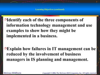 3



                    Learning Objectives (continued)



Identify each of the three components of
  information technology management and use
  examples to show how they might be
  implemented in a business.

Explain  how failures in IT management can be
  reduced by the involvement of business
  managers in IS planning and management.

McGraw-Hill/Irwin          Copyright © 2004, The McGraw-Hill Companies, Inc. All rights reserved.
 