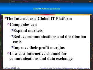 34



                    Global IT Platforms (continued)



The   Internet as a Global IT Platform
   Companies can

     Expand markets

     Reduce communications and distribution

      costs
     Improve their profit margins

   Low cost interactive channel for

    communications and data exchange

McGraw-Hill/Irwin          Copyright © 2004, The McGraw-Hill Companies, Inc. All rights reserved.
 