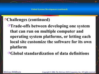 39



                    Global Systems Development (continued)



Challenges    (continued)
   Trade-offs between developing one system

    that can run on multiple computer and
    operating system platforms, or letting each
    local site customize the software for its own
    platform
   Global standardization of data definitions




McGraw-Hill/Irwin              Copyright © 2004, The McGraw-Hill Companies, Inc. All rights reserved.
 