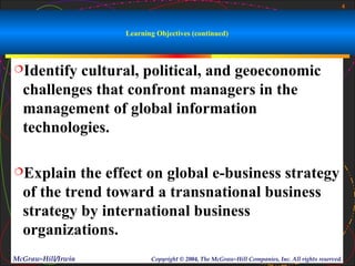 4



                    Learning Objectives (continued)



Identify cultural, political, and geoeconomic
  challenges that confront managers in the
  management of global information
  technologies.

Explain   the effect on global e-business strategy
  of the trend toward a transnational business
  strategy by international business
  organizations.
McGraw-Hill/Irwin          Copyright © 2004, The McGraw-Hill Companies, Inc. All rights reserved.
 