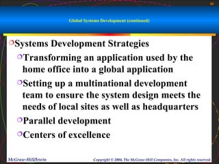 40



                    Global Systems Development (continued)



Systems   Development Strategies
   Transforming an application used by the

    home office into a global application
   Setting up a multinational development

    team to ensure the system design meets the
    needs of local sites as well as headquarters
   Parallel development

   Centers of excellence


McGraw-Hill/Irwin              Copyright © 2004, The McGraw-Hill Companies, Inc. All rights reserved.
 