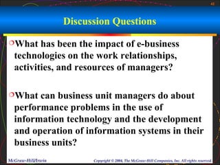 41



                    Discussion Questions
What    has been the impact of e-business
  technologies on the work relationships,
  activities, and resources of managers?

What   can business unit managers do about
  performance problems in the use of
  information technology and the development
  and operation of information systems in their
  business units?
McGraw-Hill/Irwin         Copyright © 2004, The McGraw-Hill Companies, Inc. All rights reserved.
 