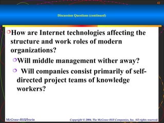 42



                    Discussion Questions (continued)



How   are Internet technologies affecting the
  structure and work roles of modern
  organizations?
   Will middle management wither away?

    Will companies consist primarily of self-

    directed project teams of knowledge
    workers?



McGraw-Hill/Irwin           Copyright © 2004, The McGraw-Hill Companies, Inc. All rights reserved.
 