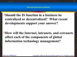 43



                    Discussion Questions (continued)



Should   the IS function in a business be
  centralized or decentralized? What recent
  developments support your answer?

How    will the Internet, intranets, and extranets
  affect each of the components of global
  information technology management?



McGraw-Hill/Irwin           Copyright © 2004, The McGraw-Hill Companies, Inc. All rights reserved.
 