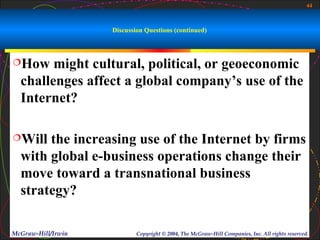 44



                    Discussion Questions (continued)



How    might cultural, political, or geoeconomic
  challenges affect a global company’s use of the
  Internet?

Will  the increasing use of the Internet by firms
  with global e-business operations change their
  move toward a transnational business
  strategy?

McGraw-Hill/Irwin           Copyright © 2004, The McGraw-Hill Companies, Inc. All rights reserved.
 