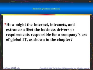 45



                    Discussion Questions (continued)




How    might the Internet, intranets, and
  extranets affect the business drivers or
  requirements responsible for a company’s use
  of global IT, as shown in the chapter?




McGraw-Hill/Irwin           Copyright © 2004, The McGraw-Hill Companies, Inc. All rights reserved.
 
