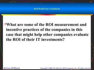 47



                    Real World Case 1 (continued)




What    are some of the ROI measurement and
  incentive practices of the companies in this
  case that might help other companies evaluate
  the ROI of their IT investments?




McGraw-Hill/Irwin         Copyright © 2004, The McGraw-Hill Companies, Inc. All rights reserved.
 