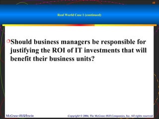 48



                    Real World Case 1 (continued)




Should    business managers be responsible for
  justifying the ROI of IT investments that will
  benefit their business units?




McGraw-Hill/Irwin         Copyright © 2004, The McGraw-Hill Companies, Inc. All rights reserved.
 