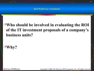 49



                    Real World Case 1 (continued)




Who    should be involved in evaluating the ROI
  of the IT investment proposals of a company’s
  business units?

Why?




McGraw-Hill/Irwin         Copyright © 2004, The McGraw-Hill Companies, Inc. All rights reserved.
 