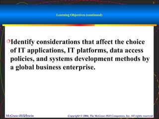 5



                    Learning Objectives (continued)




Identify   considerations that affect the choice
  of IT applications, IT platforms, data access
  policies, and systems development methods by
  a global business enterprise.




McGraw-Hill/Irwin          Copyright © 2004, The McGraw-Hill Companies, Inc. All rights reserved.
 