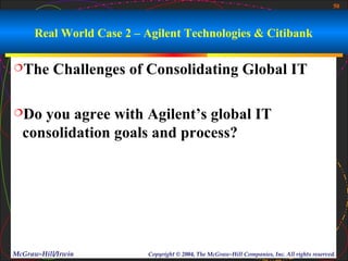 50



      Real World Case 2 – Agilent Technologies & Citibank

The       Challenges of Consolidating Global IT

Do  you agree with Agilent’s global IT
  consolidation goals and process?




McGraw-Hill/Irwin         Copyright © 2004, The McGraw-Hill Companies, Inc. All rights reserved.
 