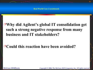 51



                       Real World Case 2 (continued)




Why   did Agilent’s global IT consolidation get
  such a strong negative response from many
  business and IT stakeholders?

Could         this reaction have been avoided?




McGraw-Hill/Irwin            Copyright © 2004, The McGraw-Hill Companies, Inc. All rights reserved.
 