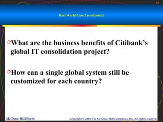 52



                    Real World Case 2 (continued)




What   are the business benefits of Citibank’s
  global IT consolidation project?

How   can a single global system still be
  customized for each country?




McGraw-Hill/Irwin         Copyright © 2004, The McGraw-Hill Companies, Inc. All rights reserved.
 