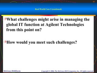 53



                     Real World Case 2 (continued)



What   challenges might arise in managing the
  global IT function at Agilent Technologies
  from this point on?

How        would you meet such challenges?




McGraw-Hill/Irwin          Copyright © 2004, The McGraw-Hill Companies, Inc. All rights reserved.
 