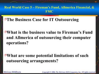 60


Real World Case 5 – Fireman’s Fund, Allmerica Financial, &
                          FMC

The       Business Case for IT Outsourcing

What   is the business value to Fireman’s Fund
  and Allmerica of outsourcing their computer
  operations?

What   are some potential limitations of such
  outsourcing arrangements?

McGraw-Hill/Irwin       Copyright © 2004, The McGraw-Hill Companies, Inc. All rights reserved.
 