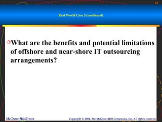 62



                    Real World Case 5 (continued)




What    are the benefits and potential limitations
  of offshore and near-shore IT outsourcing
  arrangements?




McGraw-Hill/Irwin         Copyright © 2004, The McGraw-Hill Companies, Inc. All rights reserved.
 