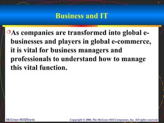 7



                    Business and IT
As    companies are transformed into global e-
  businesses and players in global e-commerce,
  it is vital for business managers and
  professionals to understand how to manage
  this vital function.




McGraw-Hill/Irwin       Copyright © 2004, The McGraw-Hill Companies, Inc. All rights reserved.
 