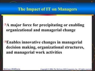 8



              The Impact of IT on Managers


A  major force for precipitating or enabling
  organizational and managerial change

Enables   innovative changes in managerial
  decision making, organizational structures,
  and managerial work activities


McGraw-Hill/Irwin       Copyright © 2004, The McGraw-Hill Companies, Inc. All rights reserved.
 