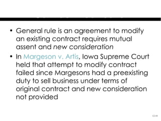 Preexisting Duties &
       Contract Modification
• General rule is an agreement to modify
  an existing contract requires mutual
  assent and new consideration
• In Margeson v. Artis, Iowa Supreme Court
  held that attempt to modify contract
  failed since Margesons had a preexisting
  duty to sell business under terms of
  original contract and new consideration
  not provided

                                             12-10
 