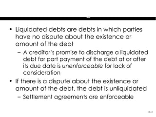 Preexisting Duties &
         Settlement Agreements
• Liquidated debts are debts in which parties
  have no dispute about the existence or
  amount of the debt
  – A creditor’s promise to discharge a liquidated
    debt for part payment of the debt at or after
    its due date is unenforceable for lack of
    consideration
• If there is a dispute about the existence or
  amount of the debt, the debt is unliquidated
  – Settlement agreements are enforceable

                                                 12-12
 