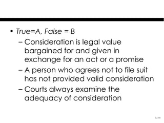 Test Your Knowledge
• True=A, False = B
   – Consideration is legal value
     bargained for and given in
     exchange for an act or a promise
   – A person who agrees not to file suit
     has not provided valid consideration
   – Courts always examine the
     adequacy of consideration

                                            12-16
 