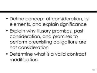 Learning Objectives
• Define concept of consideration, list
  elements, and explain significance
• Explain why illusory promises, past
  consideration, and promises to
  perform preexisting obligations are
  not consideration
• Determine what is a valid contract
  modification
                                          12-2
 