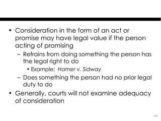 Legal Value of Consideration

• Consideration in the form of an act or
  promise may have legal value if the person
  acting of promising
  – Refrains from doing something the person has
    the legal right to do
     • Example: Hamer v. Sidway
  – Does something the person had no prior legal
    duty to do
• Generally, courts will not examine adequacy
  of consideration

                                                   12-4
 