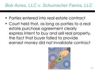 Bob Acres, LLC v. Schumacher Farms, LLC

• Parties entered into real estate contract
• Court held that, as long as parties to a real
  estate purchase agreement clearly
  express intent to buy and sell real property,
  the fact that buyer failed to provide
  earnest money did not invalidate contract




                                              12-5
 