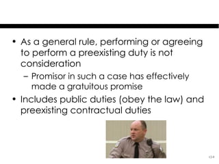 Preexisting Duties

• As a general rule, performing or agreeing
  to perform a preexisting duty is not
  consideration
  – Promisor in such a case has effectively
    made a gratuitous promise
• Includes public duties (obey the law) and
  preexisting contractual duties



                                              12-9
 