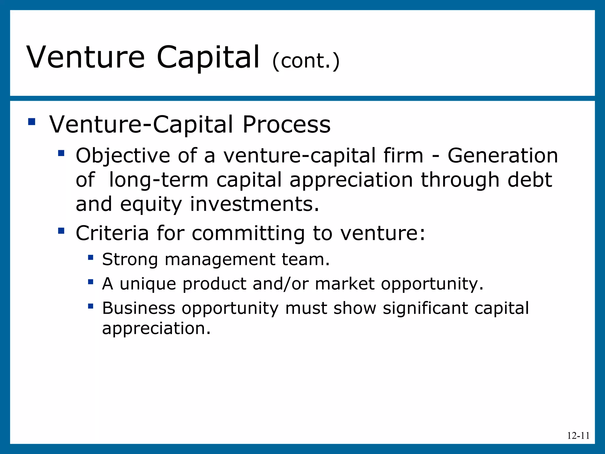 12-11
 Venture-Capital Process
 Objective of a venture-capital firm - Generation
of long-term capital appreciation through debt
and equity investments.
 Criteria for committing to venture:
 Strong management team.
 A unique product and/or market opportunity.
 Business opportunity must show significant capital
appreciation.
Venture Capital (cont.)
 