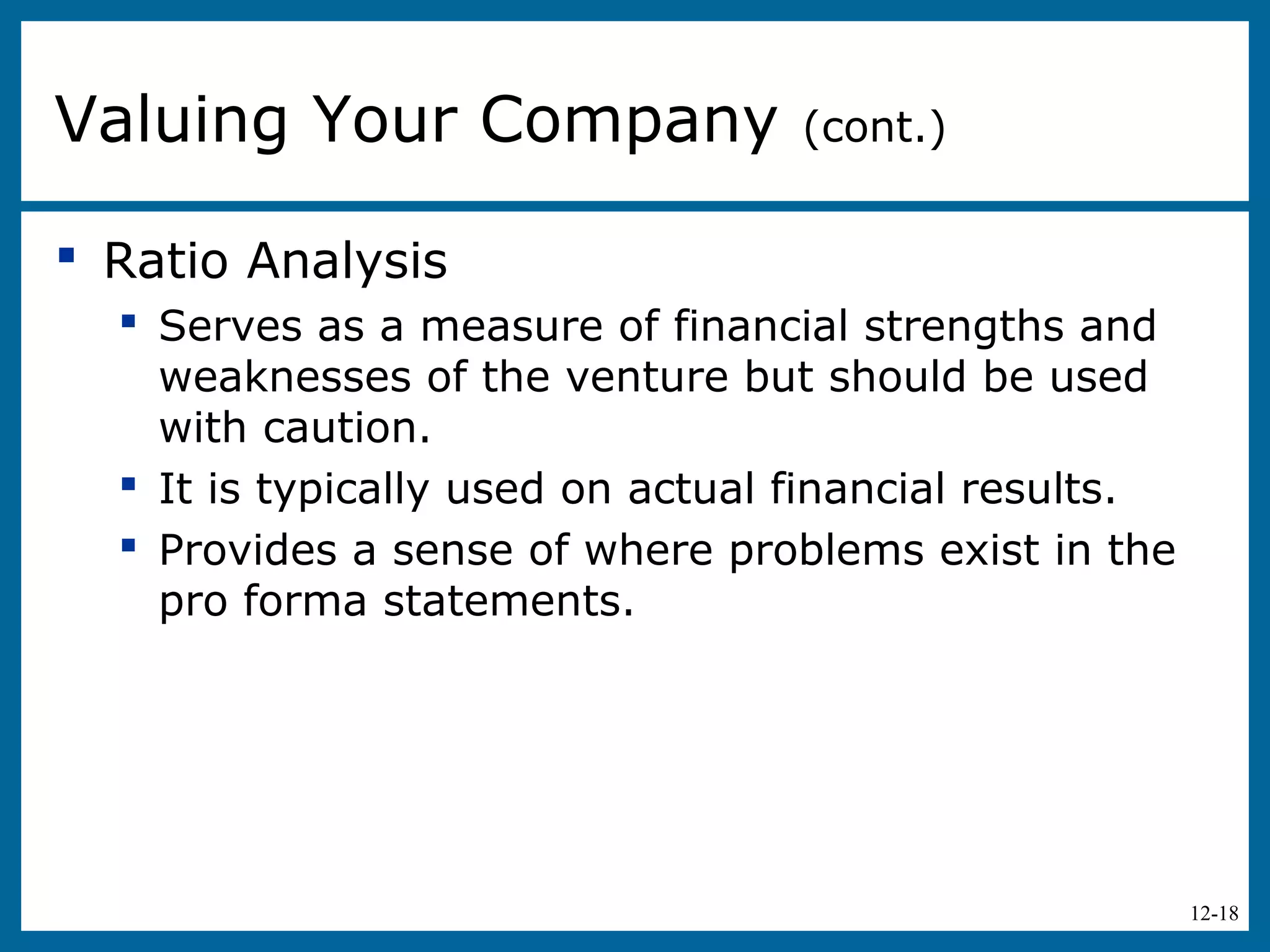 12-18
 Ratio Analysis
 Serves as a measure of financial strengths and
weaknesses of the venture but should be used
with caution.
 It is typically used on actual financial results.
 Provides a sense of where problems exist in the
pro forma statements.
Valuing Your Company (cont.)
 