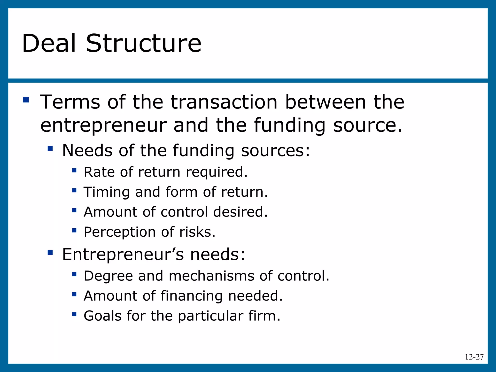 12-27
Deal Structure
 Terms of the transaction between the
entrepreneur and the funding source.
 Needs of the funding sources:
 Rate of return required.
 Timing and form of return.
 Amount of control desired.
 Perception of risks.
 Entrepreneur’s needs:
 Degree and mechanisms of control.
 Amount of financing needed.
 Goals for the particular firm.
 