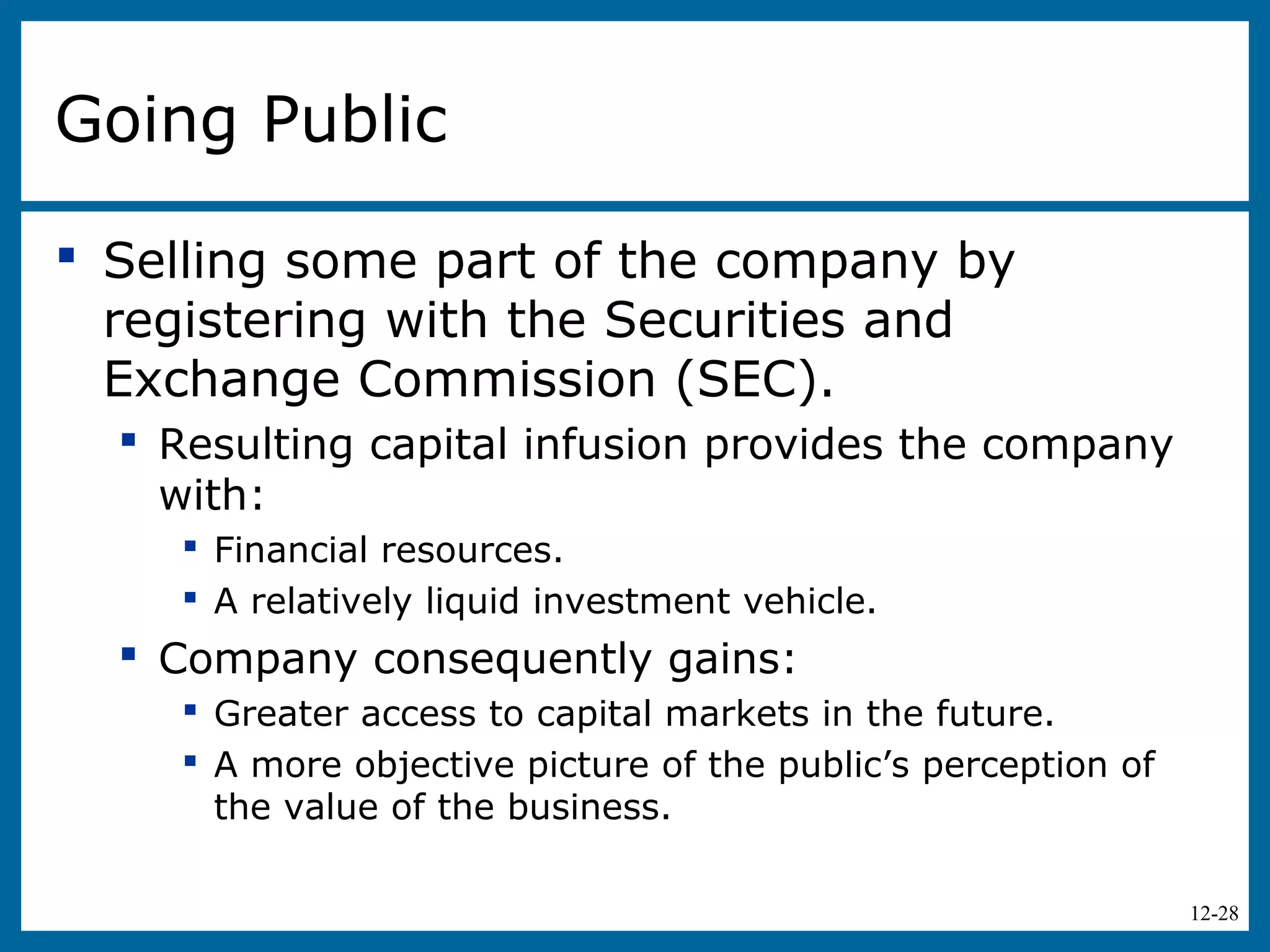 12-28
Going Public
 Selling some part of the company by
registering with the Securities and
Exchange Commission (SEC).
 Resulting capital infusion provides the company
with:
 Financial resources.
 A relatively liquid investment vehicle.
 Company consequently gains:
 Greater access to capital markets in the future.
 A more objective picture of the public’s perception of
the value of the business.
 
